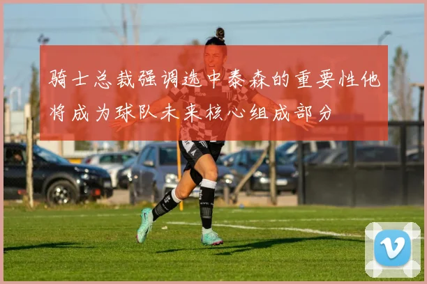 骑士总裁强调选中泰森的重要性他将成为球队未来核心组成部分