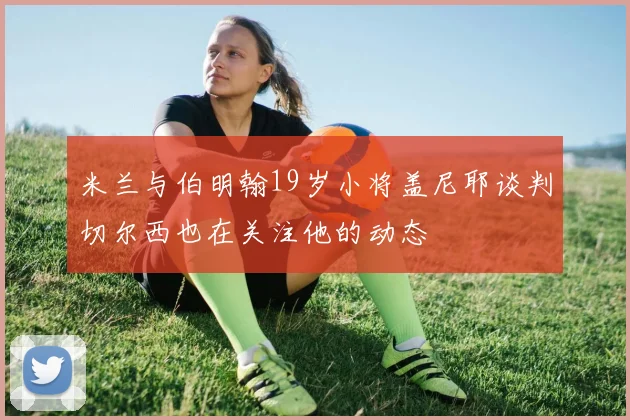 米兰与伯明翰19岁小将盖尼耶谈判切尔西也在关注他的动态