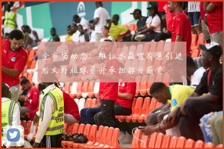 全市场动态：维拉水晶宫有意引进尤文外租球员并承担部分薪资