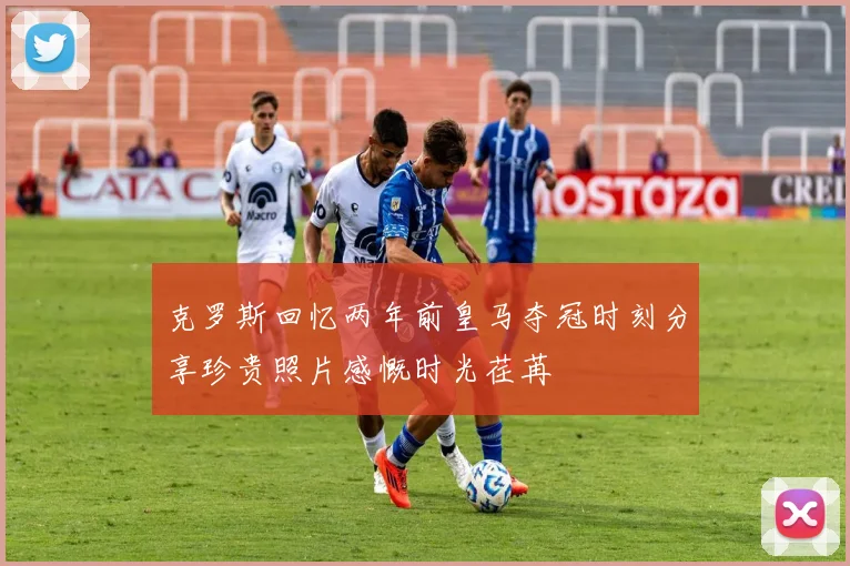 克罗斯回忆两年前皇马夺冠时刻分享珍贵照片感慨时光荏苒