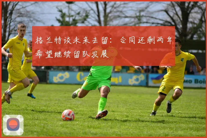格兰特谈未来去留：合同还剩两年希望继续留队发展