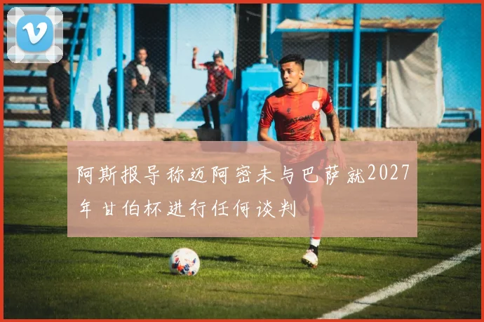 阿斯报导称迈阿密未与巴萨就2027年甘伯杯进行任何谈判