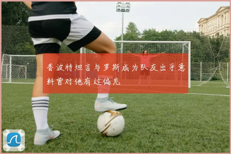 香波特坦言与罗斯成为队友出乎意料曾对他有过偏见