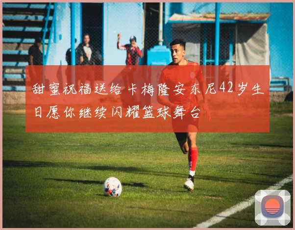甜蜜祝福送给卡梅隆安东尼42岁生日愿你继续闪耀篮球舞台