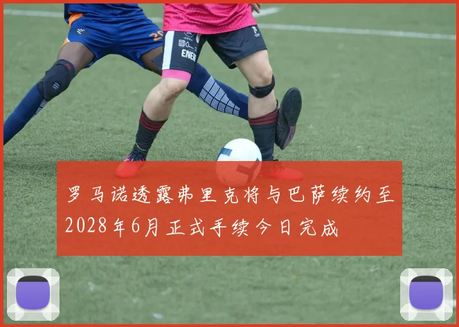 罗马诺透露弗里克将与巴萨续约至2028年6月正式手续今日完成