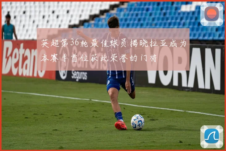 英超第36轮最佳球员揭晓拉亚成为本赛季首位获此荣誉的门将