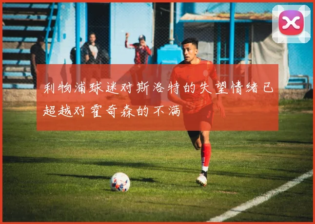 利物浦球迷对斯洛特的失望情绪已超越对霍奇森的不满